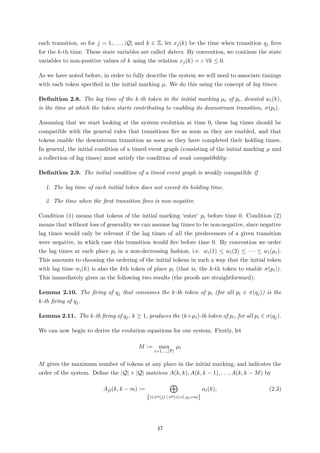 each transition, so for j = 1, . . . , |Q| and k ∈ Z, let xj(k) be the time when transition qj ﬁres
for the k-th time. These state variables are called daters. By convention, we continue the state
variables to non-positive values of k using the relation xj(k) = ε ∀k ≤ 0.
As we have noted before, in order to fully describe the system we will need to associate timings
with each token speciﬁed in the initial marking µ. We do this using the concept of lag times:
Deﬁnition 2.8. The lag time of the k-th token in the initial marking µi of pi, denoted wi(k),
is the time at which the token starts contributing to enabling its downstream transition, σ(pi).
Assuming that we start looking at the system evolution at time 0, these lag times should be
compatible with the general rules that transitions ﬁre as soon as they are enabled, and that
tokens enable the downstream transition as soon as they have completed their holding times.
In general, the initial condition of a timed event graph (consisting of the initial marking µ and
a collection of lag times) must satisfy the condition of weak compatibility:
Deﬁnition 2.9. The initial condition of a timed event graph is weakly compatible if
1. The lag time of each initial token does not exceed its holding time.
2. The time when the ﬁrst transition ﬁres is non-negative.
Condition (1) means that tokens of the initial marking ‘enter’ pi before time 0. Condition (2)
means that without loss of generality we can assume lag times to be non-negative, since negative
lag times would only be relevant if the lag times of all the predecessors of a given transition
were negative, in which case this transition would ﬁre before time 0. By convention we order
the lag times at each place pi in a non-decreasing fashion, i.e. wi(1) ≤ wi(2) ≤ · · · ≤ wi(µi).
This amounts to choosing the ordering of the initial tokens in such a way that the initial token
with lag time wi(k) is also the kth token of place pi (that is, the k-th token to enable σ(pi)).
This immediately gives us the following two results (the proofs are straightforward):
Lemma 2.10. The ﬁring of qj that consumes the k-th token of pi (for all pi ∈ π(qj)) is the
k-th ﬁring of qj.
Lemma 2.11. The k-th ﬁring of qj, k ≥ 1, produces the (k+µi)-th token of pi, for all pi ∈ σ(qj).
We can now begin to derive the evolution equations for our system. Firstly, let
M := max
i=1,...,|P|
µi
M gives the maximum number of tokens at any place in the initial marking, and indicates the
order of the system. Deﬁne the |Q| × |Q| matrices A(k, k), A(k, k − 1), . . . , A(k, k − M) by
Ajl(k, k − m) :=
{i∈πq(j) | πp(i)=l, µi=m}
αi(k), (2.3)
47
 