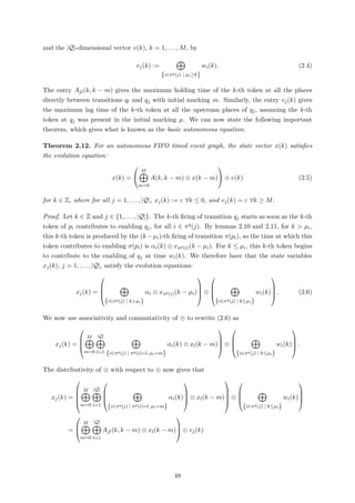 and the |Q|-dimensional vector v(k), k = 1, . . . , M, by
vj(k) :=
{i∈πq(j) | µi≥k}
wi(k). (2.4)
The entry Ajl(k, k − m) gives the maximum holding time of the k-th token at all the places
directly between transitions ql and qj with initial marking m. Similarly, the entry vj(k) gives
the maximum lag time of the k-th token at all the upstream places of qj, assuming the k-th
token at qj was present in the initial marking µ. We can now state the following important
theorem, which gives what is known as the basic autonomous equation:
Theorem 2.12. For an autonomous FIFO timed event graph, the state vector x(k) satisﬁes
the evolution equation:
x(k) =


M
m=0
A(k, k − m) ⊗ x(k − m)

 ⊕ v(k) (2.5)
for k ∈ Z, where for all j = 1, . . . , |Q|, xj(k) := ε ∀k ≤ 0, and vj(k) = ε ∀k ≥ M.
Proof. Let k ∈ Z and j ∈ {1, . . . , |Q|}. The k-th ﬁring of transition qj starts as soon as the k-th
token of pi contributes to enabling qj, for all i ∈ πq(j). By lemmas 2.10 and 2.11, for k > µi,
this k-th token is produced by the (k −µi)-th ﬁring of transition π(pi), so the time at which this
token contributes to enabling σ(pi) is αi(k) ⊗ xπp(i)(k − µi). For k ≤ µi, this k-th token begins
to contribute to the enabling of qj at time wi(k). We therefore have that the state variables
xj(k), j = 1, . . . , |Q|, satisfy the evolution equations:
xj(k) =




{i∈πq(j) | k>µi}
αi ⊗ xπp(i)(k − µi)



 ⊕




{i∈πq(j) | k≤µi}
wi(k)



 . (2.6)
We now use associativity and commutativity of ⊕ to rewrite (2.6) as
xj(k) =




M
m=0
|Q|
l=1 {i∈πq(j) | πp(i)=l, µi=m}
αi(k) ⊗ xl(k − m)



 ⊕




{i∈πq(j) | k≤µi}
wi(k)



 .
The distributivity of ⊗ with respect to ⊕ now gives that
xj(k) =





M
m=0
|Q|
l=1




{i∈πq(j) | πp(i)=l, µi=m}
αi(k)



 ⊗ xl(k − m)





⊕




{i∈πq(j) | k≤µi}
wi(k)




=



M
m=0
|Q|
l=1
Ajl(k, k − m) ⊗ xl(k − m)


 ⊕ vj(k)
48
 