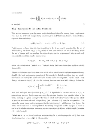 and therefore
x(k) =


M
m=0
A(k, k − m) ⊗ x(k − m)

 ⊕ v(k)
as required.
2.3.2 Extensions to the Initial Condition
This section is devoted to a discussion on the initial condition of a general timed event graph.
Note that the ﬁrst weak compatibility condition given in Deﬁnition 2.9 can be translated into
algebraic form as follows:
wi(k) ≤ αi(k), i = 1, . . . , |P|, 1 ≤ k ≤ µi. (2.7)
Furthermore, we know that the ﬁrst transition to ﬁre is necessarily contained in the set of
transitions qj for which all pi ∈ π(qj) have at least one token in the initial marking. Since
the set of tokens with the smallest lag times is the ﬁrst to be consumed, the second weak
compatibility condition can be translated as
vj(1) ≥ e, for all j such that µi ≥ 1 ∀pi ∈ π(qj),
where v is deﬁned as in Theorem 2.12. Together, these form two linear constraints on the lag
times wi(k).
We can formulate an additional constraint on the initial condition which allows us to signiﬁcantly
simplify the basic autonomous equation of Theorem 2.12. Initial conditions that are weakly
compatible and satisfy this extra constraint will be known as compatible. Firstly, for all i such
that µi > 0, denote by yi(k), k ≤ 0, the entrance function associated with place pi, deﬁned by
yi(k − µi) :=



wi(k) ⊗ αi(k)⊗−1 if 1 ≤ k ≤ µi
ε if k > µi
.
Note that max-plus multiplication by αi(k)⊗−1 is equivalent to the subtraction of αi(k) in
conventional algebra. As the name suggests, the entrance function for a speciﬁed token of the
initial marking at a given place gives the time at which that token ‘entered’ the system, which
by the ﬁrst condition of weak compatibility (see Deﬁnition 2.9) must be non-positive. The
reason for using a non-positive argument in the functions yj(k) will become clear below. An
initial condition is said to be compatible if it is weakly compatible and for any pair of places pi
and pj which follow the same transition, the entrance times yi(k) and yj(k) coincide (provided
k ≥ − min µi, µj ):
Deﬁnition 2.13. An initial condition is compatible if it is weakly compatible and if there exist
functions zj(k), j = 1, . . . , |Q|, k ≤ 0, such that
yi(k) = zπp(i)(k), ∀i, k such that − µi + 1 ≤ k ≤ 0.
49
 