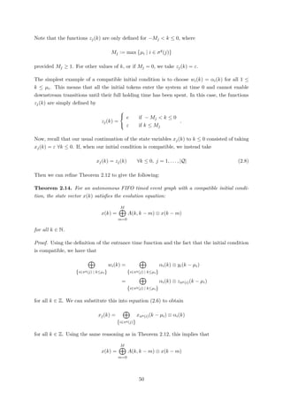 Note that the functions zj(k) are only deﬁned for −Mj < k ≤ 0, where
Mj := max µi | i ∈ σq
(j)
provided Mj ≥ 1. For other values of k, or if Mj = 0, we take zj(k) = ε.
The simplest example of a compatible initial condition is to choose wi(k) = αi(k) for all 1 ≤
k ≤ µi. This means that all the initial tokens enter the system at time 0 and cannot enable
downstream transitions until their full holding time has been spent. In this case, the functions
zj(k) are simply deﬁned by
zj(k) =



e if − Mj < k ≤ 0
ε if k ≤ Mj
.
Now, recall that our usual continuation of the state variables xj(k) to k ≤ 0 consisted of taking
xj(k) = ε ∀k ≤ 0. If, when our initial condition is compatible, we instead take
xj(k) = zj(k) ∀k ≤ 0, j = 1, . . . , |Q| (2.8)
Then we can reﬁne Theorem 2.12 to give the following:
Theorem 2.14. For an autonomous FIFO timed event graph with a compatible initial condi-
tion, the state vector x(k) satisﬁes the evolution equation:
x(k) =
M
m=0
A(k, k − m) ⊗ x(k − m)
for all k ∈ N.
Proof. Using the deﬁnition of the entrance time function and the fact that the initial condition
is compatible, we have that
{i∈πq(j) | k≤µi}
wi(k) =
{i∈πq(j) | k≤µi}
αi(k) ⊗ yi(k − µi)
=
{i∈πq(j) | k≤µi}
αi(k) ⊗ zπp(i)(k − µi)
for all k ∈ Z. We can substitute this into equation (2.6) to obtain
xj(k) =
{i∈πq(j)}
xπp(i)(k − µi) ⊗ αi(k)
for all k ∈ Z. Using the same reasoning as in Theorem 2.12, this implies that
x(k) =
M
m=0
A(k, k − m) ⊗ x(k − m)
50
 