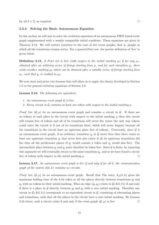 for all k ∈ Z, as required.
2.3.3 Solving the Basic Autonomous Equation
In this section we will aim to solve the evolution equations of an autonomous FIFO timed event
graph supplemented with a weakly compatible initial condition. These equations are given in
Theorem 2.12. We will restrict ourselves to the case of live event graphs; that is, graphs in
which all the transitions remain active. For a general Petri net, the precise deﬁnition of ‘live’ is
given below.
Deﬁnition 2.15. A Petri net is live (with respect to the initial marking µ) if for any µ1,
obtained after an arbitrary series of ﬁrings starting from µ, and for each transition qj, there
exists another marking µ2 which can be obtained after a suitable series of ﬁrings starting from
µ1, such that qj is enabled in µ2.
We now state and prove two lemmas that will allow us to apply the theory developed in Section
1.5 to the general evolution equations of Section 2.3.
Lemma 2.16. The following are equivalent:
1. An autonomous event graph G is live.
2. Every circuit in G contains at least one token with respect to the initial marking µ.
Proof. Let (G, µ) be an autonomous event graph and consider a circuit in G. If there are
no tokens at each place in the circuit with respect to the initial marking µ then this circuit
will remain free of tokens and all of its transitions will never ﬁre (since the only way tokens
could enter the circuit is if one of its transitions ﬁred, which will never happen because all
the transitions in the circuit have an upstream place free of tokens). Conversely, since G is
an autonomous event graph, if an arbitrary transition qj in G never ﬁres then there exists at
least one upstream transition qi that never ﬁres also (since if all its upstream transitions did
ﬁre then all the predecessor places of qj would contain a token and qj would also ﬁre). The
intermediate place between qi and qj must therefore be token free. Since G is ﬁnite, by repeating
this argument we will eventually return to the same transition qj, and so we have found a circuit
free of tokens with respect to the initial marking µ.
Lemma 2.17. An autonomous event graph is live if and only if for all k, the communication
graph of the matrix A(k, k) contains no circuits.
Proof. Let (G, µ) be an autonomous event graph. Recall that The entry Ajl(k, k) gives the
maximum holding time of the k-th token at all the places directly between transitions ql and
qj with no tokens in their initial marking. Thus an edge (ql, qj) exists in G(A(k, k)) if and only
if there is a place in G directly between ql and qj with a zero initial marking. Therefore any
circuit in G(A(k, k)) corresponds to an equivalent circuit in G, consisting of alternating places
and transitions, such that all the places in the circuit have a zero initial marking. By Lemma
2.16 above, such a circuit exists if and only if the event graph (G, µ) is live.
51
 