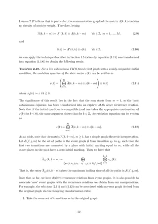 Lemma 2.17 tells us that in particular, the communication graph of the matrix A(k, k) contains
no circuits of positive weight. Therefore, letting
A(k, k − m) := A∗
(k, k) ⊗ A(k, k − m) ∀k ∈ Z, m = 1, . . . , M, (2.9)
and
v(k) := A∗
(k, k) ⊗ v(k) ∀k ∈ Z, (2.10)
we can apply the technique described in Section 1.5 (whereby equation (1.15) was transformed
into equation (1.18)) to obtain the following result:
Theorem 2.18. For a live autonomous FIFO timed event graph with a weakly compatible initial
condition, the evolution equation of the state vector x(k) can be written as
x(k) =


M
m=1
A(k, k − m) ⊗ x(k − m)

 ⊕ v(k) (2.11)
where xj(k) := ε ∀k ≤ 0.
The signiﬁcance of this result lies in the fact that the sum starts from m = 1, so the basic
autonomous equation has been transformed into an explicit M-th order recurrence relation.
Note that if the initial condition is compatible (and one takes the appropriate continuation of
x(k) for k ≤ 0), the same argument shows that for k ∈ Z, the evolution equation can be written
as
x(k) =
M
m=1
A(k, k − m) ⊗ x(k − m). (2.12)
As an aside, note that the matrix A(k, k−m), m ≥ 1, has a simple graph-theoretic interpretation.
Let S(j , j, m) be the set of paths in the event graph G from transition qj to qj, such that the
ﬁrst two transitions are connected by a place with initial marking equal to m, while all the
other places in the path have a zero initial marking. Then we have that
Ajj (k, k − m) =
{p=(j1,i1,j2,i2,...,ih−1,jh) ∈ S(j ,j,m)}
h−1
n=1
αin (k).
That is, the entry Ajj (k, k −m) gives the maximum holding time of all the paths in S(j , j, m).
Note that so far, we have derived recurrence relations from event graphs. It is also possible to
associate ‘new’ event graphs with the recurrence relations we obtain from our manipulations.
For example, the relations (2.11) and (2.12) can be associated with an event graph derived from
the original graph via the following transformation rules:
1. Take the same set of transitions as in the original graph.
52
 