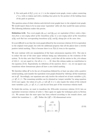 2. For each path of S(j , j, m), m ≥ 1, in the original event graph, create a place connecting
j to j with m tokens and with a holding time given by the product of the holding times
of the path in question.
The question arises of what relation such derived event graphs have to the original event graph.
We would expect them to be in some sense ‘equivalent’ (after all, they model the same system).
The following deﬁnition makes this precise.
Deﬁnition 2.19. Two event graphs (G1, µ1) and (G2, µ2) are equivalent if there exists a bijec-
tion from a non-empty subset of the transitions of G1 to a non-empty subset of the transitions
of G2 such that two corresponding transitions of G1 and G2 always ﬁre at the same time.
It is not diﬃcult to see that the event graph deﬁned by the recurrence relation (2.11) is equivalent
to the original event graph, but with the additional property that all the places have a strictly
positive initial marking. This is because there is no A(k, k) term in the equation.
We now continue with our manipulation of the basic autonomous equation (2.5). Our aim is
to reduce the size of the state space without losing any information on the evolution of the
system. To do this, note that if there is an index j such that all the entries in the j-th column
of A(k, k − m) are equal to ε for all m = 1, . . . , M, then this column makes no contribution to
the equation (2.11). Equivalently, by deﬁnition of the matrices A(k, k − m), we can ignore any
transitions whose downstream places all have a zero initial marking.
We therefore deﬁne Q to be the set of transitions followed by at least one place with a positive
initial marking, and consider the equivalent event graph obtained by ‘deleting’ all the transitions
not in Q . Accordingly, our equations now only involve the reduced set of state variables xj(k),
j ∈ Q , k ≥ 1. The remaining variables can be obtained as ‘output variables’ by using equation
(2.11) once again: the values of xj(k), j ∈ Q  Q , k ≥ 1, only require the values of the reduced
state variables xj(k), j ∈ Q , k ≥ 1, and do not form part of the recurrence relation itself.
To ﬁnish this section, we want to transform the Mth-order recurrence relation (2.11) into an
equivalent recurrence relation of order 1. Once again we apply the techniques given in Section
1.5. We assume that the state space has been reduced according to the remark above, and
relabel the transitions 1, . . . , |Q |. Deﬁne the (|Q | × M)-dimensional vector
x(k) :=








x(k)
x(k − 1)
...
x(k + 1 − M)








(2.13)
53
 