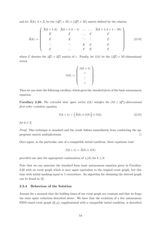 and let A(k), k ∈ Z, be the (|Q | × M) × (|Q | × M) matrix deﬁned by the relation
A(k) :=











A(k + 1, k) A(k + 1, k − 1) . . . . . . A(k + 1, k + 1 − M)
E E . . . E E
E E
...
... E
...
... E E E
E . . . E E E











(2.14)
where E denotes the |Q | × |Q | matrix of ε. Finally, let v(k) be the (|Q | × M)-dimensional
vector
v(k) :=








v(k + 1)
ε
...
ε








.
Then we can state the following corollary, which gives the standard form of the basic autonomous
equation:
Corollary 2.20. The extended state space vector x(k) satisﬁes the (M × |Q |)-dimensional
ﬁrst-order evolution equation
x(k + 1) = A(k) ⊗ x(k) ⊕ v(k), (2.15)
for k ∈ Z.
Proof. This technique is standard and the result follows immediately from conducting the ap-
propriate matrix multiplications.
Once again, in the particular case of a compatible initial condition, these equations read
x(k + 1) = A(k) ⊗ x(k)
provided one uses the appropriate continuation of xj(k) for k ≤ 0.
Note that we can associate the standard form basic autonomous equation given in Corollary
2.20 with an event graph which is once again equivalent to the original event graph, but this
time with initial marking equal to 1 everywhere. An algorithm for obtaining the derived graph
can be found in [2].
2.3.4 Behaviour of the Solution
Assume for a moment that the holding times of our event graph are constant and that we forgo
the state space reduction described above. We have that the evolution of a live autonomous
FIFO timed event graph (G, µ), supplemented with a compatible initial condition, is described
54
 
