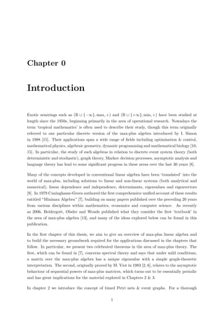 Chapter 0
Introduction
Exotic semirings such as (R ∪ {−∞}, max, +) and (R ∪ {+∞}, min, +) have been studied at
length since the 1950s, beginning primarily in the area of operational research. Nowadays the
term ‘tropical mathematics’ is often used to describe their study, though this term originally
referred to one particular discrete version of the max-plus algebra introduced by I. Simon
in 1988 [15]. Their applications span a wide range of ﬁelds including optimisation & control,
mathematical physics, algebraic geometry, dynamic programming and mathematical biology [10,
15]. In particular, the study of such algebras in relation to discrete event system theory (both
deterministic and stochastic), graph theory, Markov decision processes, asymptotic analysis and
language theory has lead to some signiﬁcant progress in these areas over the last 30 years [8].
Many of the concepts developed in conventional linear algebra have been ‘translated’ into the
world of max-plus, including solutions to linear and non-linear systems (both analytical and
numerical), linear dependence and independence, determinants, eigenvalues and eigenvectors
[9]. In 1979 Cuninghame-Green authored the ﬁrst comprehensive uniﬁed account of these results
entitled “Minimax Algebra” [7], building on many papers published over the preceding 20 years
from various disciplines within mathematics, economics and computer science. As recently
as 2006, Heidergott, Olsder and Woude published what they consider the ﬁrst ‘textbook’ in
the area of max-plus algebra [13], and many of the ideas explored below can be found in this
publication.
In the ﬁrst chapter of this thesis, we aim to give an overview of max-plus linear algebra and
to build the necessary groundwork required for the applications discussed in the chapters that
follow. In particular, we present two celebrated theorems in the area of max-plus theory. The
ﬁrst, which can be found in [7], concerns spectral theory and says that under mild conditions,
a matrix over the max-plus algebra has a unique eigenvalue with a simple graph-theoretic
interpretation. The second, originally proved by M. Viot in 1983 [2, 6], relates to the asymptotic
behaviour of sequential powers of max-plus matrices, which turns out to be essentially periodic
and has great implications for the material explored in Chapters 2 & 3.
In chapter 2 we introduce the concept of timed Petri nets & event graphs. For a thorough
1
 