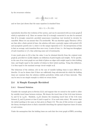 by the recurrence relation
x(k) =
M
m=0
A(m) ⊗ x(k − m)
and we have just shown that the same equation in standard form
x(k + 1) = A ⊗ x(k)
equivalently describes the evolution of the system, and can be associated with an event graph G
which is equivalent to G. Since we assume that G is strongly connected it can also be assumed
that G is strongly connected, provided unnecessary transitions (not involved in circuits) be
cancelled. Hence we can assume that A is irreducible. We can therefore apply Theorem 1.49 to
see that after a ﬁnite period of time, the solution will enter a periodic regime with period t(A)
and asymptotic growth rate λ, where λ is the unique eigenvalue of A. An interpretation of this
is that on average, each transition ﬁres once every λ units of time, i.e. the long-run throughput
of each transition is 1/λ, thus achieving some sort of stationarity.
A nice result given in [2] is that the value λ can be obtained directly from the original event
graph G, provided we modify slightly our deﬁnition of path lengths and weights. To be speciﬁc,
in the case of an event graph we can think of places as edges with weight equal to their holding
time, and length equal to the number of tokens in their initial marking. Using this deﬁnition,
λ is then equal to the maximal average circuit weight in G.
The behaviour of the solution x(k) in the case of variable holding times is more diﬃcult to
describe. It can be shown that if there are suﬃciently long sub-intervals for which the holding
times are constant then the solution exhibits periodicity within each of these intervals. This
can be seen in our simple example to which we return below.
2.4 A Simple Example Revisited
2.4.1 General Solution
Consider the example given in Section 2.2.2, and suppose that we extend to the model to allow
for variable travel times between stations. We denote the travel time of the k-th train between
Sj and Sl by αlj(k). Similarly, wlj(k) denotes the remaining travel time of the k-th train
between Sj and Sl present at time 0 (and is equal to ε if no such train exists). We assume that
the initial marking is the same as that given in Figure 2.3. The aim of this section is to apply
the theory developed above to ﬁnd a timetable describing the optimal departure times of trains
at each station.
Under the assumption that the holding times are such that the event graph is FIFO, according
55
 