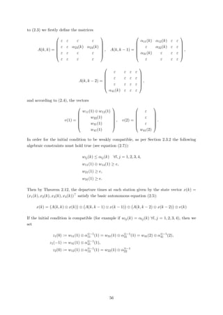 to (2.3) we ﬁrstly deﬁne the matrices
A(k, k) =







ε ε ε ε
ε ε α23(k) α24(k)
ε ε ε ε
ε ε ε ε







, A(k, k − 1) =







α11(k) α12(k) ε ε
ε α22(k) ε ε
α31(k) ε ε ε
ε ε ε ε







,
A(k, k − 2) =







ε ε ε ε
ε ε ε ε
ε ε ε ε
α41(k) ε ε ε







,
and according to (2.4), the vectors
v(1) =







w11(1) ⊕ w12(1)
w22(1)
w31(1)
w41(1)







, v(2) =







ε
ε
ε
w41(2)







.
In order for the initial condition to be weakly compatible, as per Section 2.3.2 the following
algebraic constraints must hold true (see equation (2.7)):
wlj(k) ≤ αlj(k) ∀l, j = 1, 2, 3, 4,
w11(1) ⊕ w14(1) ≥ e,
w21(1) ≥ e,
w31(1) ≥ e.
Then by Theorem 2.12, the departure times at each station given by the state vector x(k) =
(x1(k), x2(k), x3(k), x4(k)) satisfy the basic autonomous equation (2.5):
x(k) = A(k, k) ⊗ x(k) ⊕ A(k, k − 1) ⊗ x(k − 1) ⊕ A(k, k − 2) ⊗ x(k − 2) ⊕ v(k)
If the initial condition is compatible (for example if wlj(k) = αlj(k) ∀l, j = 1, 2, 3, 4), then we
set
z1(0) := w11(1) ⊗ α⊗−1
11 (1) = w31(1) ⊗ α⊗−1
31 (1) = w41(2) ⊗ α⊗−1
41 (2),
z1(−1) := w41(1) ⊗ α⊗−1
41 (1),
z2(0) := w12(1) ⊗ α⊗−1
12 (1) = w22(1) ⊗ α⊗−1
22
56
 