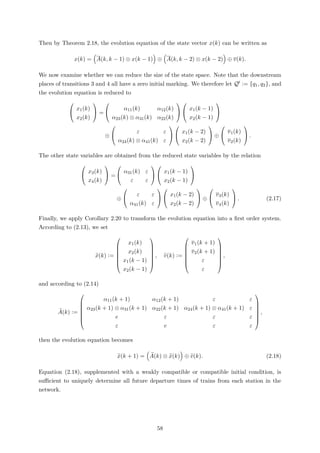 Then by Theorem 2.18, the evolution equation of the state vector x(k) can be written as
x(k) = A(k, k − 1) ⊗ x(k − 1) ⊕ A(k, k − 2) ⊗ x(k − 2) ⊕ v(k).
We now examine whether we can reduce the size of the state space. Note that the downstream
places of transitions 3 and 4 all have a zero initial marking. We therefore let Q := {q1, q2}, and
the evolution equation is reduced to


x1(k)
x2(k)

 =


α11(k) α12(k)
α23(k) ⊗ α31(k) α22(k)




x1(k − 1)
x2(k − 1)


⊕


ε ε
α24(k) ⊗ α41(k) ε




x1(k − 2)
x2(k − 2)

 ⊕


v1(k)
v2(k)

 .
The other state variables are obtained from the reduced state variables by the relation


x3(k)
x4(k)

 =


α31(k) ε
ε ε




x1(k − 1)
x2(k − 1)


⊕


ε ε
α41(k) ε




x1(k − 2)
x2(k − 2)

 ⊕


v3(k)
v4(k)

 . (2.17)
Finally, we apply Corollary 2.20 to transform the evolution equation into a ﬁrst order system.
According to (2.13), we set
x(k) :=







x1(k)
x2(k)
x1(k − 1)
x2(k − 1)







, v(k) :=







v1(k + 1)
v2(k + 1)
ε
ε







,
and according to (2.14)
A(k) :=







α11(k + 1) α12(k + 1) ε ε
α23(k + 1) ⊗ α31(k + 1) α22(k + 1) α24(k + 1) ⊗ α41(k + 1) ε
e ε ε ε
ε e ε ε







,
then the evolution equation becomes
x(k + 1) = A(k) ⊗ x(k) ⊕ v(k). (2.18)
Equation (2.18), supplemented with a weakly compatible or compatible initial condition, is
suﬃcient to uniquely determine all future departure times of trains from each station in the
network.
58
 