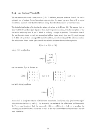 2.4.2 An Optimal Timetable
We now assume the travel times given in (2.2). In addition, suppose we know that all the tracks
into and out of station S2 are becoming worn, so after ﬁve more journeys there will be speed
restrictions imposed such that travel times along these tracks increases by one time unit.
The initial distribution of trains in the network is given as in Figure 2.3. We assume that at
time 0 all the trains have just departed from their respective stations, with the exception of the
ﬁrst train travelling from S1 to S4 which is half way through its journey. This means that all
the lag times are equal to their corresponding holding times, apart from w41(1) which is equal
to 2. This set-up deﬁnes a compatible initial condition, so substituting all this information into
the solution we found above gives us that the system satisﬁes the evolution equation
x(k + 1) = A(k) ⊗ x(k)
where x(k) is deﬁned as
x(k) =







x1(k)
x2(k)
x1(k − 1)
x2(k − 1)







and the matrix A(k) is deﬁned as
A(k) =







2 5 ε ε
5 3 4 ε
e ε ε ε
ε e ε ε







for k ≤ 4,







2 6 ε ε
6 4 4 ε
e ε ε ε
ε e ε ε







for k > 4,
and with initial condition
x(0) =







e
e
−2
ε







.
Notice that in using the reduced state variable framework, this system only gives us the depar-
ture times at stations S1 and S2. By recovering the values of the other state variables using
(2.17), we can iteratively ﬁnd the values of x1(k), . . . , x4(k) for k = 1, 2, . . . to produce the
following optimal timetable, which can be read in the way one would read any standard real-life
train timetable:
59
 