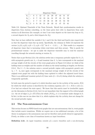 Departure Times
S1 - 0 5 12 17 24 29 37 43 51 57
S2 - 0 7 12 19 24 31 37 45 51 59
S3 - 2 7 14 19 26 31 39 45 53 59
S4 2 4 9 16 21 28 33 41 47 55 61
Table 2.3: Optimal Timetable of the Train Network. Recall that synchronisation results in
departures from stations coinciding, so the times given here refer to departures from each
station in all directions (for example, at time 5 one train departs on the inner-city loop at S1,
a second departs for S3 and a third departs for S3).
Note that we have shifted the variable k by 1 and 2 for the third and fourth rows respectively
so that the departure times line up nicely. Speciﬁcally, the columns in Table 2.3 represent the
vectors (x1(k), x2(k), x3(k + 1), x4(k + 2)) for k = −1, 0, 1, . . . , 9. This results in a sequence
of departure times that is increasing (when read down and then across). This is purely for
presentational reasons - we opt to make the departure timetable easy to read for someone
travelling through the network starting at station S1.
Notice that as per Section 2.3.4, the solution settles into a temporary periodic regime for k ≤ 5,
with asymptotic growth rate λ1 = 6 and transient time 2. λ1 here corresponds to the maximal
average weight of all the circuits of the event graph given in Figure 2.3 (where we think of the
holding times as weights and the number of tokens in the initial marking as lengths; see Section
2.3.4). For k > 5, the solution enters a second periodic regime with asymptotic growth rate
λ2 = 7. λ2 once again corresponds to the maximal average weight of all the circuits of the
original event graph but with the holding times updated to reﬂect the adjusted travel times.
There is an additional transient period of 2 time units (k = 6 to 8) during which the solution is
temporarily aperiodic.
In both cases the period is equal to 2, which therefore must be the cyclicity of the matrix A (k)
for which the whole system is described by the evolution equation x(k + 1) = A (k) ⊗ x(k) (i.e.
if we had not reduced the state space). We know that this matrix must be irreducible (again
see the discussion in Section 2.3.4), but it is not immediate that the support of its critical graph
(i.e. the set of edges (i, j) ∈ Ec(A (k)) for which [A (k)]ji = ε) is invariant under changes in k.
In fact, in this case we can show that it is, which explains why the cyclicity does not change for
the second periodic regime.
2.5 The Non-autonomous Case
This section focuses on FIFO timed event graphs that are non-autonomous; that is, event graphs
that include source transitions. Whilst we require one or two additional concepts, a lot of the
theory is analogous to the autonomous case and we therefore omit proofs whenever appropriate.
Firstly, we deﬁne a new class of transitions known as input transitions.
Deﬁnition 2.21. An input transition consists of a source transition and a non-decreasing
60
 