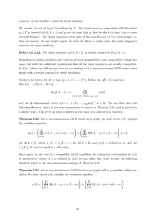 sequence of real numbers, called the input sequence.
We denote the set of input transitions by I. The input sequence associated with transition
qj ∈ I is denoted uj(k), k ≥ 1, and gives the time that qj ﬁres for the k-th time (due to some
external trigger). The input sequences form part of the speciﬁcation of the event graph, i.e.
they are known. As one might expect, in order for them to make sense, the input sequences
must satisfy some condition:
Deﬁnition 2.22. The input sequence uj(k), k ∈ Z, is weakly compatible if uj(1) ≥ 0.
Regarding the initial condition, the concepts of weak compatibility and compatibility remain the
same, but with the additional requirement that all the input sequences are weakly compatible.
In what follows we will assume that we are dealing with a non-autonomous FIFO timed event
graph with a weakly compatible initial condition.
Similarly to before, let M := max µi | i = 1, . . . , |P| . Deﬁne the |Q| × |I| matrices
B(k, k), . . . , B(k, k − M) by
Bjl(k, k − m) :=
{i∈πq(j) | πp(i)=l,µi=m}
αi(k)
and the |I|-dimensional vector u(k) = (u1(k), . . . , u|I|(k)) , k ∈ N. We can then state the
following theorem, which is the non-autonomous extension to Theorem 2.12 (and is proved in
a similar way). This gives us what is known as the basic non-autonomous equation:
Theorem 2.23. For a non-autonomous FIFO timed event graph, the state vector x(k) satisﬁes
the evolution equation
x(k) =


M
m=0
A(k, k − m) ⊗ x(k − m)

 ⊕


M
m=0
B(k, k − m) ⊗ u(k − m)

 ⊕ v(k)
for all k ∈ N, where xj(k) = uj(k) := ε for all k ≤ 0, and vj(k) is deﬁned as in (2.4) for
1 ≤ k ≤ M (and is equal to ε otherwise).
Once again, in the case of a compatible initial condition, by taking the continuation of x(k)
to non-positive values of k as deﬁned in (2.8) we can reﬁne this result to give the following
theorem, which is the non-autonomous analogy of Theorem 2.14:
Theorem 2.24. For a non-autonomous FIFO timed event graph with a compatible initial con-
dition, the state vector x(k) satisﬁes the evolution equation
x(k) =


M
m=0
A(k, k − m) ⊗ x(k − m)

 ⊕


M
m=0
B(k, k − m) ⊗ u(k − m)


61
 