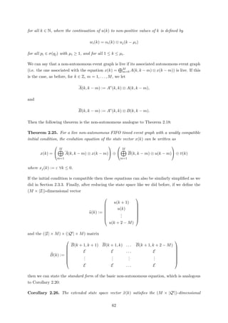 for all k ∈ N, where the continuation of u(k) to non-positive values of k is deﬁned by
wi(k) = αi(k) ⊗ uj(k − µi)
for all pi ∈ σ(qj) with µi ≥ 1, and for all 1 ≤ k ≤ µi.
We can say that a non-autonomous event graph is live if its associated autonomous event graph
(i.e. the one associated with the equation x(k) = M
m=0 A(k, k − m) ⊗ x(k − m)) is live. If this
is the case, as before, for k ∈ Z, m = 1, . . . , M, we let
A(k, k − m) := A∗
(k, k) ⊗ A(k, k − m),
and
B(k, k − m) := A∗
(k, k) ⊗ B(k, k − m).
Then the following theorem is the non-autonomous analogue to Theorem 2.18:
Theorem 2.25. For a live non-autonomous FIFO timed event graph with a weakly compatible
initial condition, the evolution equation of the state vector x(k) can be written as
x(k) =


M
m=1
A(k, k − m) ⊗ x(k − m)

 ⊕


M
m=1
B(k, k − m) ⊗ u(k − m)

 ⊕ v(k)
where xj(k) := ε ∀k ≤ 0.
If the initial condition is compatible then these equations can also be similarly simpliﬁed as we
did in Section 2.3.3. Finally, after reducing the state space like we did before, if we deﬁne the
(M × |I|)-dimensional vector
u(k) :=








u(k + 1)
u(k)
...
u(k + 2 − M)








and the (|I| × M) × (|Q | × M) matrix
B(k) :=








B(k + 1, k + 1) B(k + 1, k) . . . B(k + 1, k + 2 − M)
E E . . . E
...
...
...
...
E E . . . E








then we can state the standard form of the basic non-autonomous equation, which is analogous
to Corollary 2.20:
Corollary 2.26. The extended state space vector x(k) satisﬁes the (M × |Q |)-dimensional
62
 