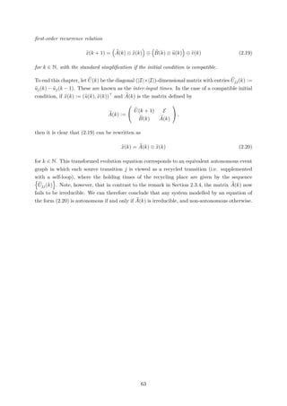 ﬁrst-order recurrence relation
x(k + 1) = A(k) ⊗ x(k) ⊕ B(k) ⊗ u(k) ⊕ v(k) (2.19)
for k ∈ N, with the standard simpliﬁcation if the initial condition is compatible.
To end this chapter, let U(k) be the diagonal (|I|×|I|)-dimensional matrix with entries Ujj(k) :=
uj(k) − uj(k − 1). These are known as the inter-input times. In the case of a compatible initial
condition, if x(k) := (u(k), x(k)) and A(k) is the matrix deﬁned by
A(k) :=


U(k + 1) E
B(k) A(k)

 ,
then it is clear that (2.19) can be rewritten as
x(k) = A(k) ⊗ x(k) (2.20)
for k ∈ N. This transformed evolution equation corresponds to an equivalent autonomous event
graph in which each source transition j is viewed as a recycled transition (i.e. supplemented
with a self-loop), where the holding times of the recycling place are given by the sequence
Ujj(k) . Note, however, that in contrast to the remark in Section 2.3.4, the matrix A(k) now
fails to be irreducible. We can therefore conclude that any system modelled by an equation of
the form (2.20) is autonomous if and only if A(k) is irreducible, and non-autonomous otherwise.
63
 