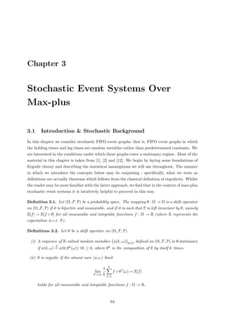 Chapter 3
Stochastic Event Systems Over
Max-plus
3.1 Introduction & Stochastic Background
In this chapter we consider stochastic FIFO event graphs; that is, FIFO event graphs in which
the holding times and lag times are random variables rather than predetermined constants. We
are interested in the conditions under which these graphs enter a stationary regime. Most of the
material in this chapter is taken from [1], [2] and [12]. We begin by laying some foundations of
Ergodic theory and describing the statistical assumptions we will use throughout. The manner
in which we introduce the concepts below may be surprising - speciﬁcally, what we state as
deﬁnitions are actually theorems which follows from the classical deﬁnition of ergodicity. Whilst
the reader may be more familiar with the latter approach, we ﬁnd that in the context of max-plus
stochastic event systems it is intuitively helpful to proceed in this way.
Deﬁnition 3.1. Let (Ω, F, P) be a probability space. The mapping θ : Ω → Ω is a shift operator
on (Ω, F, P) if it is bijective and measurable, and if it is such that P is left invariant by θ, namely
E[f] = E[f ◦ θ] for all measurable and integrable functions f : Ω → R (where E represents the
expectation w.r.t. P).
Deﬁnitions 3.2. Let θ be a shift operator on (Ω, F, P).
(i) A sequence of R-valued random variables a(k, ω) k∈Z deﬁned on (Ω, F, P) is θ-stationary
if a(k, ω)
d
= a(0; θk(ω)) ∀k ≥ 0, where θk is the composition of θ by itself k times.
(ii) θ is ergodic if the almost sure (a.s.) limit
lim
k→∞
1
k
k
l=1
f ◦ θ l
(ω) = E[f]
holds for all measurable and integrable functions f : Ω → R.
64
 