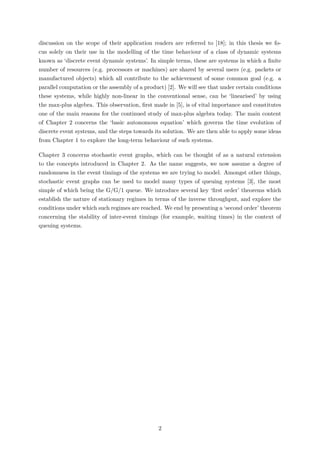 discussion on the scope of their application readers are referred to [18]; in this thesis we fo-
cus solely on their use in the modelling of the time behaviour of a class of dynamic systems
known as ‘discrete event dynamic systems’. In simple terms, these are systems in which a ﬁnite
number of resources (e.g. processors or machines) are shared by several users (e.g. packets or
manufactured objects) which all contribute to the achievement of some common goal (e.g. a
parallel computation or the assembly of a product) [2]. We will see that under certain conditions
these systems, while highly non-linear in the conventional sense, can be ‘linearised’ by using
the max-plus algebra. This observation, ﬁrst made in [5], is of vital importance and constitutes
one of the main reasons for the continued study of max-plus algebra today. The main content
of Chapter 2 concerns the ‘basic autonomous equation’ which governs the time evolution of
discrete event systems, and the steps towards its solution. We are then able to apply some ideas
from Chapter 1 to explore the long-term behaviour of such systems.
Chapter 3 concerns stochastic event graphs, which can be thought of as a natural extension
to the concepts introduced in Chapter 2. As the name suggests, we now assume a degree of
randomness in the event timings of the systems we are trying to model. Amongst other things,
stochastic event graphs can be used to model many types of queuing systems [3], the most
simple of which being the G/G/1 queue. We introduce several key ‘ﬁrst order’ theorems which
establish the nature of stationary regimes in terms of the inverse throughput, and explore the
conditions under which such regimes are reached. We end by presenting a ‘second order’ theorem
concerning the stability of inter-event timings (for example, waiting times) in the context of
queuing systems.
2
 