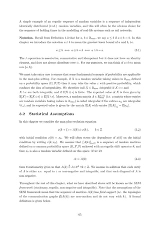A simple example of an ergodic sequence of random variables is a sequence of independent
identically distributed (i.i.d.) random variables, and this will often be the obvious choice for
the sequence of holding times in the modelling of real-life systems such as rail networks.
Notation. Recall from Deﬁnition 1.3 that for a, b ∈ Rmax, we say a ≤ b if a ⊕ b = b. In this
chapter we introduce the notation a ∧ b to mean the greatest lower bound of a and b, i.e.
a ≤ b ⇐⇒ a ⊕ b = b ⇐⇒ a ∧ b = a. (3.1)
The ∧ operation is associative, commutative and idempotent but it does not have an identity
element, and does not always distribute over ⊗. For our purposes, we can think of a∧b to mean
min {a, b}.
We must take extra care to ensure that some fundamental concepts of probability are applicable
in the max-plus setting. For example, if X is a random variable taking values in Rmax deﬁned
on a probability space (Ω, F, P) then it may take the value ε with positive probability, which
confuses the idea of integrability. We therefore call X ∈ Rmax integrable if X ⊕ e and
X ∧ e are both integrable, and if E[X ⊕ e] is ﬁnite. The expected value of X is then given by
E[X] = E[X ⊕e] ⊗ E[X ∧e]. Moreover, a random matrix A ∈ Rn×m
max (i.e. a matrix whose entries
are random variables taking values in Rmax) is called integrable if the entries aij are integrable
∀i, j, and its expected value is given by the matrix E[A] with entries E[A] ij = E[aij].
3.2 Statistical Assumptions
In this chapter we consider the max-plus evolution equation
x(k + 1) = A(k) ⊗ x(k), k ∈ Z (3.2)
with initial condition x(0) = x0. We will often stress the dependence of x(k) on the initial
condition by writing x(k; x0). We assume that A(k) k∈Z is a sequence of random matrices
deﬁned on a common probability space (Ω, F, P) endowed with an ergodic shift operator θ, and
that x0 is also a random variable deﬁned on this space. If we let
A := A(0) (3.3)
then θ-stationarity gives us that A(k)
d
= A ◦ θ k ∀k ∈ Z. We assume in addition that each entry
of A is either a.s. equal to ε or non-negative and integrable, and that each diagonal of A is
non-negative.
Throughout the rest of this chapter, what we have described above will be known as the SENI
framework (stationary, ergodic, non-negative and integrable). Note that the assumptions of the
SENI framework mean that the sequence of matrices A(k) has ﬁxed support (i.e. the topologies
of the communication graphs G(A(k)) are non-random and do not vary with k). A formal
deﬁnition is given below.
65
 