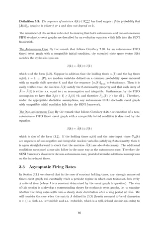 Deﬁnition 3.3. The sequence of matrices A(k) ∈ Rn×n
max has ﬁxed support if the probability that
[A(k)]ij equals ε is either 0 or 1 and does not depend on k.
The remainder of this section is devoted to showing that both autonomous and non-autonomous
FIFO stochastic event graphs are described by an evolution equation which falls into the SENI
framework.
The Autonomous Case By the remark that follows Corollary 2.20, for an autonomous FIFO
timed event graph with a compatible initial condition, the extended state space vector x(k)
satisﬁes the evolution equation
x(k) = A(k) ⊗ x(k)
which is of the form (3.2). Suppose in addition that the holding times αi(k) and the lag times
wi(k), i = 1, . . . , |P|, are random variables deﬁned on a common probability space endowed
with an ergodic shift operator θ, and that the sequence αi(k) k∈Z is θ-stationary. Then it is
easily veriﬁed that the matrices A(k) satisfy the θ-stationarity property and that each entry of
A := A(0) is either a.s. equal to ε or non-negative and integrable. Furthermore, by the FIFO
assumption we have that xj(k + 1) ≥ xj(k) ∀k, and therefore Ajj(k) ≥ e for all j. Therefore,
under the appropriate statistical assumptions, any autonomous FIFO stochastic event graph
with compatible initial condition falls into the SENI framework.
The Non-autonomous Case By the remark that follows Corollary 2.26, the evolution of a non-
autonomous FIFO timed event graph with a compatible initial condition is described by the
equation
x(k) = A(k) ⊗ x(k)
which is also of the form (3.2). If the holding times αi(k) and the inter-input times Ujj(k)
are sequences of non-negative and integrable random variables satisfying θ-stationarity, then it
is again straightforward to check that the matrices A(k) are also θ-stationary. The additional
conditions mentioned above also follow in the same way as the autonomous case. Therefore the
SENI framework also covers the non-autonomous case, provided we make additional assumptions
on the inter-input times.
3.3 Asymptotic Firing Rates
In Section 2.3.4 we showed that in the case of constant holding times, any strongly connected
timed event graph will eventually reach a periodic regime in which each transition ﬁres every
λ units of time (where λ is a constant determined by the event graph in question). The aim
of this section is to develop a corresponding theory for stochastic event graphs, i.e. to examine
whether the ﬁring rates settle into a steady state distribution after a long period of time. We
will consider the case when the matrix A deﬁned in (3.3) (herein assumed to be of dimension
n × n) is both a.s. irreducible and a.s. reducible, which is a well-deﬁned distinction owing to
66
 