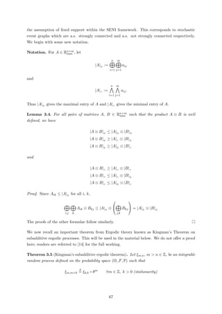 the assumption of ﬁxed support within the SENI framework. This corresponds to stochastic
event graphs which are a.s. strongly connected and a.s. not strongly connected respectively.
We begin with some new notation.
Notation. For A ∈ Rn×m
max , let
|A|⊕
:=
n
i=1
m
j=1
aij
and
|A|∧
:=
n
i=1
m
j=1
aij.
Thus |A|⊕ gives the maximal entry of A and |A|∧ gives the minimal entry of A.
Lemma 3.4. For all pairs of matrices A, B ∈ Rn×m
max such that the product A ⊗ B is well
deﬁned, we have
|A ⊗ B|⊕ ≤ |A|⊕ ⊗ |B|⊕
|A ⊗ B|⊕ ≥ |A|∧ ⊗ |B|⊕
|A ⊗ B|⊕ ≥ |A|⊕ ⊗ |B|∧
and
|A ⊗ B|∧ ≥ |A|∧ ⊗ |B|∧
|A ⊗ B|∧ ≤ |A|∧ ⊗ |B|⊕
|A ⊗ B|∧ ≤ |A|⊕ ⊗ |B|∧
Proof. Since Aik ≤ |A|⊕ for all i, k,
i,j k
Aik ⊗ Bkj ≤ |A|⊕ ⊗


j,k
Bkj

 = |A|⊕ ⊗ |B|⊕
The proofs of the other formulae follow similarly.
We now recall an important theorem from Ergodic theory known as Kingman’s Theorem on
subadditive ergodic processes. This will be used in the material below. We do not oﬀer a proof
here; readers are referred to [14] for the full working.
Theorem 3.5 (Kingman’s subadditive ergodic theorem). Let ξm,n, m > n ∈ Z, be an integrable
random process deﬁned on the probability space (Ω, F, P) such that
ξm,m+k
d
= ξ0,k ◦ θm
∀m ∈ Z, k > 0 (stationarity)
67
 