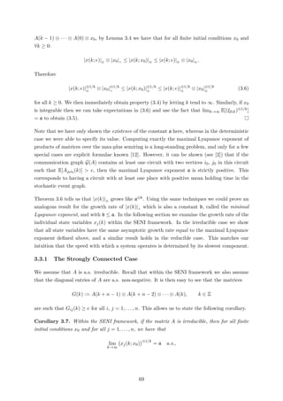 A(k − 1) ⊗ · · · ⊗ A(0) ⊗ x0, by Lemma 3.4 we have that for all ﬁnite initial conditions x0 and
∀k ≥ 0:
|x(k; e)|⊕ ⊗ |x0|∧ ≤ |x(k; x0)|⊕ ≤ |x(k; e)|⊕ ⊗ |x0|⊕ .
Therefore
|x(k; e)|⊗1/k
⊕
⊗ |x0|⊗1/k
∧
≤ |x(k; x0)|⊗1/k
⊕
≤ |x(k; e)|⊗1/k
⊕
⊗ |x0|⊗1/k
⊕
(3.6)
for all k ≥ 0. We then immediately obtain property (3.4) by letting k tend to ∞. Similarly, if x0
is integrable then we can take expectations in (3.6) and use the fact that limk→∞ E[(ξ0,k)⊗1/k]
= a to obtain (3.5).
Note that we have only shown the existence of the constant a here, whereas in the deterministic
case we were able to specify its value. Computing exactly the maximal Lyapunov exponent of
products of matrices over the max-plus semiring is a long-standing problem, and only for a few
special cases are explicit formulae known [12]. However, it can be shown (see [2]) that if the
communication graph G(A) contains at least one circuit with two vertices i0, j0 in this circuit
such that E[Aj0i0 (k)] > e, then the maximal Lyapunov exponent a is strictly positive. This
corresponds to having a circuit with at least one place with positive mean holding time in the
stochastic event graph.
Theorem 3.6 tells us that |x(k)|⊕ grows like a⊗k. Using the same techniques we could prove an
analogous result for the growth rate of |x(k)|∧ which is also a constant b, called the minimal
Lyapunov exponent, and with b ≤ a. In the following section we examine the growth rate of the
individual state variables xj(k) within the SENI framework. In the irreducible case we show
that all state variables have the same asymptotic growth rate equal to the maximal Lyapunov
exponent deﬁned above, and a similar result holds in the reducible case. This matches our
intuition that the speed with which a system operates is determined by its slowest component.
3.3.1 The Strongly Connected Case
We assume that A is a.s. irreducible. Recall that within the SENI framework we also assume
that the diagonal entries of A are a.s. non-negative. It is then easy to see that the matrices
G(k) := A(k + n − 1) ⊗ A(k + n − 2) ⊗ · · · ⊗ A(k), k ∈ Z
are such that Gij(k) ≥ e for all i, j = 1, . . . , n. This allows us to state the following corollary.
Corollary 3.7. Within the SENI framework, if the matrix A is irreducible, then for all ﬁnite
initial conditions x0 and for all j = 1, . . . , n, we have that
lim
k→∞
xj(k; x0)
⊗1/k
= a a.s.,
69
 