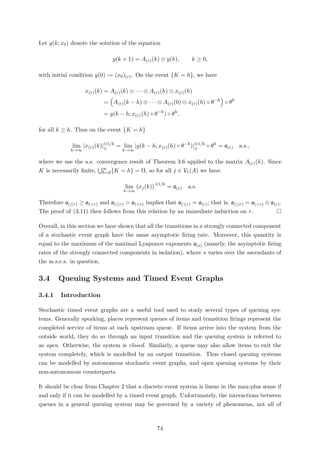 Let y(k; x0) denote the solution of the equation
y(k + 1) = A(r)(k) ⊗ y(k), k ≥ 0,
with initial condition y(0) := (x0)(r). On the event {K = h}, we have
x(r)(k) = A(r)(k) ⊗ · · · ⊗ A(r)(h) ⊗ x(r)(h)
= A(r)(k − h) ⊗ · · · ⊗ A(r)(0) ⊗ x(r)(h) ◦ θ−h
◦ θh
= y(k − h; x(r)(h) ◦ θ−h
) ◦ θh
,
for all k ≥ h. Thus on the event {K = h}
lim
k→∞
|x(r)(k)|⊗1/k
⊕
= lim
k→∞
|y(k − h; x(r)(h) ◦ θ−h
)|⊗1/k
⊕
◦ θh
= a(r) a.s.,
where we use the a.s. convergence result of Theorem 3.6 applied to the matrix A(r)(k). Since
K is necessarily ﬁnite, ∞
h=0{K = h} = Ω, so for all j ∈ Vr(A) we have
lim
k→∞
xj(k)
⊗1/k
= a(r) a.s.
Therefore a(≤r) ≥ a(<r) and a(≤r) > a(<r) implies that a(≤r) = a(r); that is, a(≤r) = a(<r) ⊕ a(r).
The proof of (3.11) then follows from this relation by an immediate induction on r.
Overall, in this section we have shown that all the transitions in a strongly connected component
of a stochastic event graph have the same asymptotic ﬁring rate. Moreover, this quantity is
equal to the maximum of the maximal Lyapunov exponents a(s) (namely, the asymptotic ﬁring
rates of the strongly connected components in isolation), where s varies over the ascendants of
the m.s.c.s. in question.
3.4 Queuing Systems and Timed Event Graphs
3.4.1 Introduction
Stochastic timed event graphs are a useful tool used to study several types of queuing sys-
tems. Generally speaking, places represent queues of items and transition ﬁrings represent the
completed service of items at each upstream queue. If items arrive into the system from the
outside world, they do so through an input transition and the queuing system is referred to
as open. Otherwise, the system is closed. Similarly, a queue may also allow items to exit the
system completely, which is modelled by an output transition. Thus closed queuing systems
can be modelled by autonomous stochastic event graphs, and open queuing systems by their
non-autonomous counterparts.
It should be clear from Chapter 2 that a discrete event system is linear in the max-plus sense if
and only if it can be modelled by a timed event graph. Unfortunately, the interactions between
queues in a general queuing system may be governed by a variety of phenomena, not all of
74
 