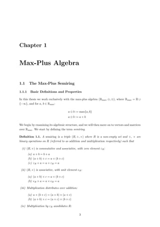 Chapter 1
Max-Plus Algebra
1.1 The Max-Plus Semiring
1.1.1 Basic Deﬁnitions and Properties
In this thesis we work exclusively with the max-plus algebra (Rmax, ⊕, ⊗), where Rmax = R ∪
{−∞}, and for a, b ∈ Rmax:
a ⊕ b := max{a, b}
a ⊗ b := a + b
We begin by examining its algebraic structure, and we will then move on to vectors and matrices
over Rmax. We start by deﬁning the term semiring.
Deﬁnition 1.1. A semiring is a triple (R, +, ×) where R is a non-empty set and +, × are
binary operations on R (referred to as addition and multiplication respectively) such that
(i) (R, +) is commutative and associative, with zero element εR:
(a) a + b = b + a
(b) (a + b) + c = a + (b + c)
(c) εR + a = a + εR = a
(ii) (R, ×) is associative, with unit element eR:
(a) (a × b) × c = a × (b × c)
(b) eR × a = a × eR = a
(iii) Multiplication distributes over addition:
(a) a × (b + c) = (a × b) + (a × c)
(b) (a + b) × c = (a × c) + (b × c)
(iv) Multiplication by εR annihilates R:
3
 