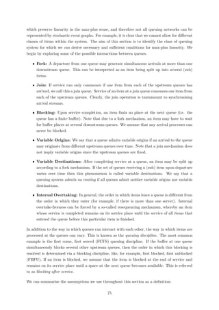 which preserve linearity in the max-plus sense, and therefore not all queuing networks can be
represented by stochastic event graphs. For example, it is clear that we cannot allow for diﬀerent
classes of items within the system. The aim of this section is to identify the class of queuing
system for which we can derive necessary and suﬃcient conditions for max-plus linearity. We
begin by exploring some of the possible interactions between queues.
• Fork: A departure from one queue may generate simultaneous arrivals at more than one
downstream queue. This can be interpreted as an item being split up into several (sub)
items.
• Join: If service can only commence if one item from each of the upstream queues has
arrived, we call this a join queue. Service of an item at a join queue consumes one item from
each of the upstream queues. Clearly, the join operation is tantamount to synchronising
arrival streams.
• Blocking: Upon service completion, an item ﬁnds no place at the next queue (i.e. the
queue has a ﬁnite buﬀer). Note that due to a fork mechanism, an item may have to wait
for buﬀer places at several downstream queues. We assume that any arrival processes can
never be blocked.
• Variable Origins: We say that a queue admits variable origins if an arrival to the queue
may originate from diﬀerent upstream queues over time. Note that a join mechanism does
not imply variable origins since the upstream queues are ﬁxed.
• Variable Destinations: After completing service at a queue, an item may be split up
according to a fork mechanism. If the set of queues receiving a (sub) item upon departure
varies over time then this phenomenon is called variable destinations. We say that a
queuing system admits no routing if all queues admit neither variable origins nor variable
destinations.
• Internal Overtaking: In general, the order in which items leave a queue is diﬀerent from
the order in which they enter (for example, if there is more than one server). Internal
overtake-freeness can be forced by a so-called resequencing mechanism, whereby an item
whose service is completed remains on its service place until the service of all items that
entered the queue before this particular item is ﬁnished.
In addition to the way in which queues can interact with each other, the way in which items are
processed at the queues can vary. This is known as the queuing discipline. The most common
example is the ﬁrst come, ﬁrst served (FCFS) queuing discipline. If the buﬀer at one queue
simultaneously blocks several other upstream queues, then the order in which this blocking is
resolved is determined via a blocking discipline, like, for example, ﬁrst blocked, ﬁrst unblocked
(FBFU). If an item is blocked, we assume that the item is blocked at the end of service and
remains on its service place until a space at the next queue becomes available. This is referred
to as blocking after service.
We can summarise the assumptions we use throughout this section as a deﬁnition:
75
 
