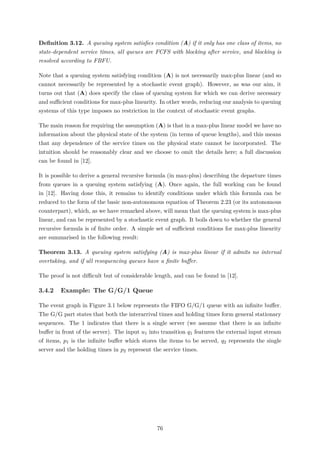 Deﬁnition 3.12. A queuing system satisﬁes condition (A) if it only has one class of items, no
state-dependent service times, all queues are FCFS with blocking after service, and blocking is
resolved according to FBFU.
Note that a queuing system satisfying condition (A) is not necessarily max-plus linear (and so
cannot necessarily be represented by a stochastic event graph). However, as was our aim, it
turns out that (A) does specify the class of queuing system for which we can derive necessary
and suﬃcient conditions for max-plus linearity. In other words, reducing our analysis to queuing
systems of this type imposes no restriction in the context of stochastic event graphs.
The main reason for requiring the assumption (A) is that in a max-plus linear model we have no
information about the physical state of the system (in terms of queue lengths), and this means
that any dependence of the service times on the physical state cannot be incorporated. The
intuition should be reasonably clear and we choose to omit the details here; a full discussion
can be found in [12].
It is possible to derive a general recursive formula (in max-plus) describing the departure times
from queues in a queuing system satisfying (A). Once again, the full working can be found
in [12]. Having done this, it remains to identify conditions under which this formula can be
reduced to the form of the basic non-autonomous equation of Theorem 2.23 (or its autonomous
counterpart), which, as we have remarked above, will mean that the queuing system is max-plus
linear, and can be represented by a stochastic event graph. It boils down to whether the general
recursive formula is of ﬁnite order. A simple set of suﬃcient conditions for max-plus linearity
are summarised in the following result:
Theorem 3.13. A queuing system satisfying (A) is max-plus linear if it admits no internal
overtaking, and if all resequencing queues have a ﬁnite buﬀer.
The proof is not diﬃcult but of considerable length, and can be found in [12].
3.4.2 Example: The G/G/1 Queue
The event graph in Figure 3.1 below represents the FIFO G/G/1 queue with an inﬁnite buﬀer.
The G/G part states that both the interarrival times and holding times form general stationary
sequences. The 1 indicates that there is a single server (we assume that there is an inﬁnite
buﬀer in front of the server). The input u1 into transition q1 features the external input stream
of items, p1 is the inﬁnite buﬀer which stores the items to be served, q2 represents the single
server and the holding times in p2 represent the service times.
76
 