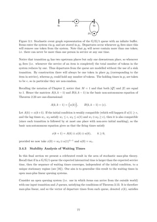 q1 p1 q2
p2
Figure 3.1: Stochastic event graph representation of the G/G/1 queue with an inﬁnite buﬀer.
Items enter the system via q1 and are stored in p1. Departures occur whenever q2 ﬁres since this
will remove one token from the system. Note that p2 will never contain more than one token;
i.e. there can never be more than one person in service at any one time.
Notice that transition q2 has two upstream places but only one downstream place, so whenever
q2 ﬁres (i.e. whenever the service of an item is completed) the total number of tokens in the
system reduces by one. Thus departures from the queue are modelled without the use of a sink
transition. By construction there will always be one token in place p2 (corresponding to the
item in service), whereas p1 could hold any number of tokens. The holding times in p1 are taken
to be e, so in particular they are non-random.
Recalling the notation of Chapter 2, notice that M = 1 and that both |Q | and |I| are equal
to 1. Hence the matrices A(k, k − 1) and B(k, k − 1) in the basic non-autonomous equation of
Theorem 2.23 are one-dimensional:
A(k, k − 1) = α(k) , B(k, k − 1) = (e).
Let A(k) = α(k+1). If the initial condition is weakly compatible (which will happen if u(1) ≥ e,
and the lag times w1, w2 satisfy w1 ≤ e, w2 ≤ α(1) and w1 ⊕ w2 ≥ e), then it is also compatible
(since each transition is followed by at most one place with non-zero initial marking), so the
basic non-autonomous equation gives us that the ﬁring times satisfy
x(k + 1) = A(k) ⊗ x(k) ⊕ u(k), k ≥ 0,
provided we now take x(0) = w2 ⊗ α(1)⊗−1 and u(0) = w1.
3.4.3 Stability Analysis of Waiting Times
In this ﬁnal section we present a celebrated result in the area of stochastic max-plus theory.
Recall that if in a G/G/1 queue the expected interarrival time is larger than the expected service
time, then the sequence of waiting times converges, independent of the initial condition, to a
unique stationary regime (see [16]). Our aim is to generalise this result to the waiting times in
open max-plus linear queuing systems.
Consider an open queuing system (i.e. one in which items can arrive from the outside world)
with one input transition and J queues, satisfying the conditions of Theorem 3.13. It is therefore
max-plus linear, and so the vector of departure times from each queue, denoted x(k), satisﬁes
77
 