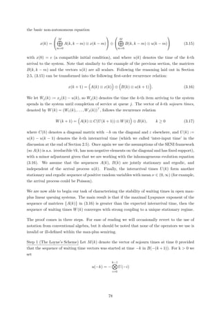 the basic non-autonomous equation
x(k) =


M
m=0
A(k, k − m) ⊗ x(k − m)

 ⊕


M
m=0
B(k, k − m) ⊗ u(k − m)

 (3.15)
with x(0) = e (a compatible initial condition), and where u(k) denotes the time of the k-th
arrival to the system. Note that similarly to the example of the previous section, the matrices
B(k, k − m) and the vectors u(k) are all scalars. Following the reasoning laid out in Section
2.5, (3.15) can be transformed into the following ﬁrst-order recurrence relation:
x(k + 1) = A(k) ⊗ x(k) ⊕ B(k) ⊗ u(k + 1) . (3.16)
We let Wj(k) := xj(k) − u(k), so Wj(k) denotes the time the k-th item arriving to the system
spends in the system until completion of service at queue j. The vector of k-th sojourn times,
denoted by W(k) = (W1(k), . . . , WJ (k)) , follows the recurrence relation
W(k + 1) = A(k) ⊗ C(U(k + 1)) ⊗ W(k) ⊕ B(k), k ≥ 0 (3.17)
where C(h) denotes a diagonal matrix with −h on the diagonal and ε elsewhere, and U(k) :=
u(k) − u(k − 1) denotes the k-th interarrival time (which we called ‘inter-input time’ in the
discussion at the end of Section 2.5). Once again we use the assumptions of the SENI framework
(so A(k) is a.s. irreducible ∀k, has non-negative elements on the diagonal and has ﬁxed support),
with a minor adjustment given that we are working with the inhomogeneous evolution equation
(3.16). We assume that the sequences A(k), B(k) are jointly stationary and ergodic, and
independent of the arrival process u(k). Finally, the interarrival times U(k) form another
stationary and ergodic sequence of positive random variables with mean ν ∈ (0, ∞) (for example,
the arrival process could be Poisson).
We are now able to begin our task of characterising the stability of waiting times in open max-
plus linear queuing systems. The main result is that if the maximal Lyapunov exponent of the
sequence of matrices A(k) in (3.16) is greater than the expected interarrival time, then the
sequence of waiting times W(k) converges with strong coupling to a unique stationary regime.
The proof comes in three steps. For ease of reading we will occasionally revert to the use of
notation from conventional algebra, but it should be noted that none of the operators we use is
invalid or ill-deﬁned within the max-plus semiring.
Step 1 (The Loyne’s Scheme) Let M(k) denote the vector of sojourn times at time 0 provided
that the sequence of waiting time vectors was started at time −k in B(−(k + 1)). For k > 0 we
set
u(−k) = −
k−1
i=0
U(−i)
78
 