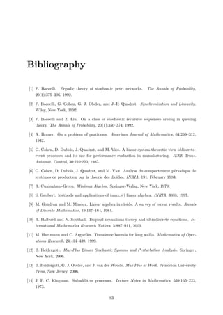 Bibliography
[1] F. Baccelli. Ergodic theory of stochastic petri networks. The Annals of Probability,
20(1):375–396, 1992.
[2] F. Baccelli, G. Cohen, G. J. Olsder, and J.-P. Quadrat. Synchronization and Linearity.
Wiley, New York, 1992.
[3] F. Baccelli and Z. Liu. On a class of stochastic recursive sequences arising in queuing
theory. The Annals of Probability, 20(1):350–374, 1992.
[4] A. Brauer. On a problem of partitions. American Journal of Mathematics, 64:299–312,
1942.
[5] G. Cohen, D. Dubois, J. Quadrat, and M. Viot. A linear-system-theoretic view ofdiscrete-
event processes and its use for performance evaluation in manufacturing. IEEE Trans.
Automat. Control, 30:210:220, 1985.
[6] G. Cohen, D. Dubois, J. Quadrat, and M. Viot. Analyse du comportement périodique de
systèmes de production par la théorie des dioides. INRIA, 191, February 1983.
[7] R. Cuningham-Green. Minimax Algebra. Springer-Verlag, New York, 1979.
[8] S. Gaubert. Methods and applications of (max,+) linear algebra. INRIA, 3088, 1997.
[9] M. Gondran and M. Minoux. Linear algebra in dioids: A survey of recent results. Annals
of Discrete Mathematics, 19:147–164, 1984.
[10] R. Halburd and N. Southall. Tropical nevanlinna theory and ultradiscrete equations. In-
ternational Mathematics Research Notices, 5:887–911, 2009.
[11] M. Hartmann and C. Arguelles. Transience bounds for long walks. Mathematics of Oper-
ations Research, 24:414–439, 1999.
[12] B. Heidergott. Max-Plus Linear Stochastic Systems and Perturbation Analysis. Springer,
New York, 2006.
[13] B. Heidergott, G. J. Olsder, and J. van der Woude. Max Plus at Work. Princeton University
Press, New Jersey, 2006.
[14] J. F. C. Kingman. Subadditive processes. Lecture Notes in Mathematics, 539:165–223,
1973.
83
 