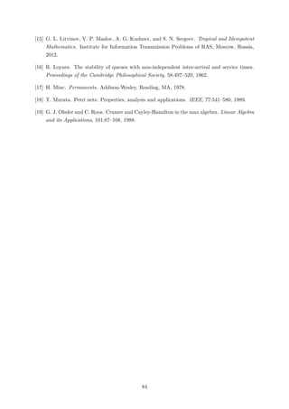 [15] G. L. Litvinov, V. P. Maslov, A. G. Kushner, and S. N. Sergeev. Tropical and Idempotent
Mathematics. Institute for Information Transmission Problems of RAS, Moscow, Russia,
2012.
[16] R. Loynes. The stability of queues with non-independent inter-arrival and service times.
Proceedings of the Cambridge Philosophical Society, 58:497–520, 1962.
[17] H. Minc. Permanents. Addison-Wesley, Reading, MA, 1978.
[18] T. Murata. Petri nets: Properties, analysis and applications. IEEE, 77:541–580, 1989.
[19] G. J. Olsder and C. Roos. Cramer and Cayley-Hamilton in the max algebra. Linear Algebra
and its Applications, 101:87–108, 1988.
84
 