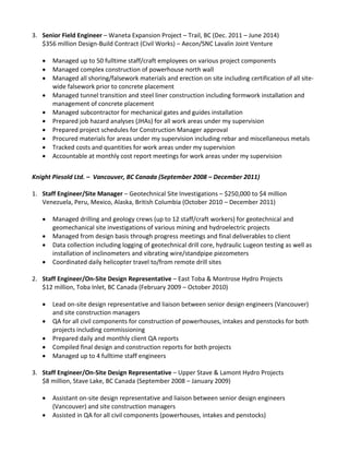 3. Senior Field Engineer – Waneta Expansion Project – Trail, BC (Dec. 2011 – June 2014)
$356 million Design-Build Contract (Civil Works) – Aecon/SNC Lavalin Joint Venture
 Managed up to 50 fulltime staff/craft employees on various project components
 Managed complex construction of powerhouse north wall
 Managed all shoring/falsework materials and erection on site including certification of all site-
wide falsework prior to concrete placement
 Managed tunnel transition and steel liner construction including formwork installation and
management of concrete placement
 Managed subcontractor for mechanical gates and guides installation
 Prepared job hazard analyses (JHAs) for all work areas under my supervision
 Prepared project schedules for Construction Manager approval
 Procured materials for areas under my supervision including rebar and miscellaneous metals
 Tracked costs and quantities for work areas under my supervision
 Accountable at monthly cost report meetings for work areas under my supervision
Knight Piesold Ltd. – Vancouver, BC Canada (September 2008 – December 2011)
1. Staff Engineer/Site Manager – Geotechnical Site Investigations – $250,000 to $4 million
Venezuela, Peru, Mexico, Alaska, British Columbia (October 2010 – December 2011)
 Managed drilling and geology crews (up to 12 staff/craft workers) for geotechnical and
geomechanical site investigations of various mining and hydroelectric projects
 Managed from design basis through progress meetings and final deliverables to client
 Data collection including logging of geotechnical drill core, hydraulic Lugeon testing as well as
installation of inclinometers and vibrating wire/standpipe piezometers
 Coordinated daily helicopter travel to/from remote drill sites
2. Staff Engineer/On-Site Design Representative – East Toba & Montrose Hydro Projects
$12 million, Toba Inlet, BC Canada (February 2009 – October 2010)
 Lead on-site design representative and liaison between senior design engineers (Vancouver)
and site construction managers
 QA for all civil components for construction of powerhouses, intakes and penstocks for both
projects including commissioning
 Prepared daily and monthly client QA reports
 Compiled final design and construction reports for both projects
 Managed up to 4 fulltime staff engineers
3. Staff Engineer/On-Site Design Representative – Upper Stave & Lamont Hydro Projects
$8 million, Stave Lake, BC Canada (September 2008 – January 2009)
 Assistant on-site design representative and liaison between senior design engineers
(Vancouver) and site construction managers
 Assisted in QA for all civil components (powerhouses, intakes and penstocks)
 