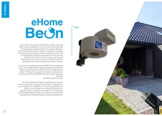 14
eHome
One of the main problems that electric vehicle users find
while trying to charge their cars at home is that a potential
non-expected overconsumption may cause a blackout.
This is because the electric vehicle consumption is shared
with the rest of the electrical devices installed at home. The
uncontrolled and random consumption of these devices
added to the electric vehicle charge could cause a
blackout that can only be fixed by turning off one of the
appliances or by disconnecting your electric vehicle.
Circontrol has developed eHome BeON, the first intelligent
sensor that, together with charging equipment eHome and
eBasic, synchronizes the electric vehicle charge with the
house. This solution, unique in the market, consists on an
electrical device called BeON that can be easily added to
the usual
protection panel at home.
The eHome BeON will adjust dynamically your electric
vehicle consumption, taking the consumption supported by
your installation as a reference. This device generates and
sends a control signal to the eHome that allows it to
regulate electric vehicle’s consumption if it is necessary.
eHome BeON allows charging your electric vehicle without
increasing the contracted power and avoiding blackouts.
Beon
WallBoxACWallbox
 