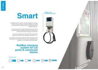 16
Smart
WallBox charging
system for car
parks & communal
blocks
The WallBox Smart has been specially designed to be used
at public indoor-outdoor car park installations, as well as
communal blocks, shopping malls, municipalities, private
company fleets, etc.
This series provides multiple power options and meet all
vehicle standards to charge the whole hybrid plug-in and
pure electrical vehicles existing in the market.
It includes integration with XML & OCPP protocols and
advanced communication capabilities (Ethernet, 3G...).
The station incorporates a display, a RFID card reader, smart
metering and the mentioned communication capabilities to be
adapted to an innovative smart grid system.
Energy
Meter
RFID
Reader
3G
Modem
(Optional)
LCD
Display Ethernet
Features
OCPP / XML
WallBox Smart
Tethered cable Type 2
WallBoxACWallbox
 