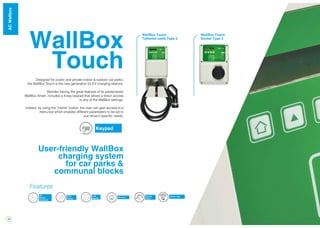 18
WallBox
Touch
Designed for public and private indoor & outdoor car parks,
the WallBox Touch is the new generation for EV charging stations.
Besides having the great features of its predecessor
WallBox Smart, includes a 4-key keypad that allows a direct access
to any of the WallBox settings.
Indeed, by using the “Home” button, the user can gain access to a
menu bar which enables different parameters to be set to
suit driver’s specific needs.
User-friendly WallBox
charging system
for car parks &
communal blocks
Keypad
Energy
Meter
RFID
Reader
3G
Modem
(Optional)
LCD
Display Ethernet
Features
OCPP / XML
WallBox Touch
Tethered cable Type 2
WallBox Touch
Socket Type 2
WallBoxACWallbox
 