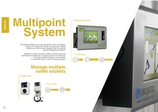 22
Multipoint
System
The Multipoint System has been designed to give an intelligent
solution for charging the electric car parks with multiple
sockets providing an easy integration with the existing
parking management systems.
Multipoint system includes a master controller where the
identification and selection of charging points are performed.
The system allows to program an immediate
or scheduled electric vehicle charging process.
Manage multiple
outlet sockets
Energy
Meter
RS-485
Features
RFID
Reader
10” - Touch Screen Ethernet / RS-485
Multipoint Controller
Features
WallBox Slave
MultipointWallBoxMultipoint
 