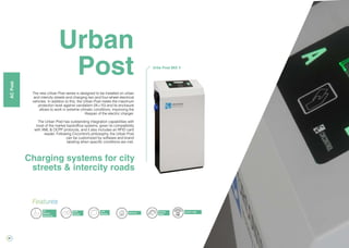 26
Charge
in home
Urban
Post
Charging systems for city
streets & intercity roads
The new Urban Post series is designed to be installed on urban
and intercity streets and charging two and four-wheel electrical
vehicles. In addition to this, the Urban Post meets the maximum
protection level against vandalism (IK=10) and its enclosure
allows to work in extreme climatic conditions, improving the
lifespan of the electric charger.
The Urban Post has outstanding integration capabilities with
most of the market backoffice systems, given its compatibility
with XML & OCPP protocols, and it also includes an RFID card
reader. Following Circontrol’s philosophy, the Urban Post
can be customized by software and brand
labeling when specific conditions are met.
Energy
Meter
RFID
Reader
3G
Modem
(Optional)
LCD
Display
Ethernet
Features
OCPP / XML
Urba Post MIX 4
ACPost
 