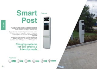 28
Charge
in home
Smart
Post
The Smart Post series provides a durable and modular ABS
enclosure with the necessary robustness to support hard
climatic conditions and a high IK protection index.
Equipped with the latest technology in terms of communication
and safety, it allows to charge electric vehicles in an easy and
protected way, so that the driver has the best charging
experience.
As in the case of the Urban Post, it includes integration with
XML & OCPP protocols and advanced communication
capabilities (Ethernet, 3G...), as well as an RFID card reader.
Charging systems
for city streets &
intercity roads
Smart Post
Energy
Meter
RFID
Reader
3G
Modem
(Optional)
LCD
Display Ethernet
Features
OCPP / XML
ACPost
 