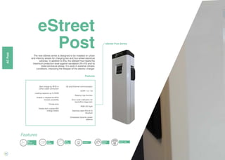 30
eStreet
PostThe new eStreet series is designed to be installed on urban
and intercity streets for charging two and four-wheel electrical
vehicles. In addition to this, the eStreet Post meets the
maximum protection level against vandalism (IK=10) and its
metal enclosure allows it to work in extreme climatic
conditions, improving the lifespan of the electric charger.
Energy
Meter
RFID
Reader
3G
Modem
(Optional)
LCD
Display Ethernet
Features
OCPP / XML
eStreet Post Series
Start charge by RFID or
Direct cable connection
Loading capacity up to 44kW
Enable or disable the RFID
module possibility
Frontal door
Visible from outside MID
energy meters
3G and Ethernet communication
OCPP 1.5 / 1.6
Reserve now function
Error code notification for
backoffice diagnostic
RGB LED light
Stainless steel IP54 IK10
structure
Embedded dynamic power
balance
Features
ACPost
 
