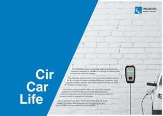 5
Cir
Car
Life
The eMobility division comprises a set of products and
solutions designed to facilitate the charge of vehicles that
function with electrical energy.
The eMobility division aims to provide user-friendly solutions
for the charge of electric vehicles in different scenarios, such
as urban streets, intercity roads and public or private car parks,
for multiple or single users.
Circarlife‘s product portfolio offers an innovative charging
system in which the driver can manage the equipment
autonomously with a proximity card that can be used either for
access control or prepayment purposes.
All our products have been tested and certified by the most
relevant European and Japanese car manufacturers, with
great results in terms of efficiency and reliability.
Mobility & eMobility
 