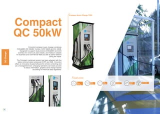 34
Compact
QC 50kW
Circontrol compact quick charger combines
CHAdeMO (DC 50kW), Combo 2 (DC 50kW) and AC 43kW.
Designed to support dual protocol CHAdeMO and CCS
(combo 2) it covers all users needs, and makes it suitable
for business and commercial fleets as well as petrol stations
along the roads.
The Compact combined version has been adapted with the
latest communication protocols OCPP and XML. Circontrol
offers an innovative Scada Software for remote controlling and
as a management tool. Charging operators can easily access
to status information, graphics and charge reports
according to historical data registered.
Compact Quick Charge TRIO
DCCharger
Energy
Meter
RFID
Reader
3G
Modem
(Optional)
LCD
Display Ethernet
Features
OCPP / XML
 