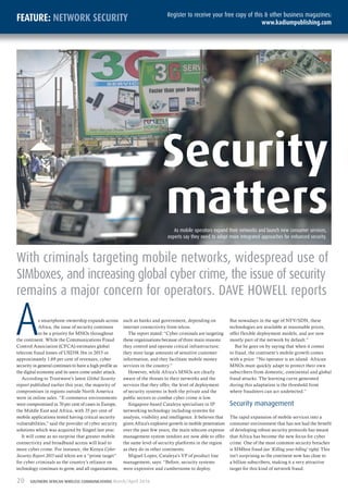 20 SOUTHERN AFRICAN WIRELESS COMMUNICATIONS March/April 2016
FEATURE: NETWORK SECURITY Register to receive your free copy of this & other business magazines:
www.kadiumpublishing.com
As smartphone ownership expands across
Africa, the issue of security continues
to be a priority for MNOs throughout
the continent. While the Communications Fraud
Control Association (CFCA) estimates global
telecom fraud losses of USD38.1bn in 2015 or
approximately 1.69 per cent of revenues, cyber
security in general continues to have a high profile as
the digital economy and its users come under attack.
According to Trustwave’s latest Global Security
report published earlier this year, the majority of
compromises in regions outside North America
were in online sales. “E-commerce environments
were compromised in 70 per cent of cases in Europe,
the Middle East and Africa, with 35 per cent of
mobile applications tested having critical security
vulnerabilities,” said the provider of cyber security
solutions which was acquired by Singtel last year.
It will come as no surprise that greater mobile
connectivity and broadband access will lead to
more cyber crime. For instance, the Kenya Cyber
Security Report 2015 said telcos are a “prime target”
for cyber criminals as the country’s reliance on
technology continues to grow, and all organisations,
such as banks and government, depending on
internet connectivity from telcos.
The report stated: “Cyber criminals are targeting
these organisations because of three main reasons:
they control and operate critical infrastructure;
they store large amounts of sensitive customer
information, and they facilitate mobile money
services in the country.”
However, while Africa’s MNOs are clearly
aware of the threats to their networks and the
services that they offer, the level of deployment
of security systems in both the private and the
public sectors to combat cyber crime is low.
Singapore-based Cataleya specialises in IP
networking technology including systems for
analysis, visibility and intelligence. It believes that
given Africa’s explosive growth in mobile penetration
over the past few years, the main telecom expense
management system vendors are now able to offer
the same level of security platforms in the region
as they do in other continents.
Miguel Lopes, Cataleya’s VP of product line
management, says: “Before, security systems
were expensive and cumbersome to deploy.
But nowadays in the age of NFV/SDN, these
technologies are available at reasonable prices,
offer flexible deployment models, and are now
mostly part of the network by default.”
But he goes on by saying that when it comes
to fraud, the continent’s mobile growth comes
with a price: “No operator is an island. African
MNOs must quickly adapt to protect their own
subscribers from domestic, continental and global
fraud attacks. The learning curve generated
during this adaptation is the threshold from
where fraudsters can act undetected.”
Security management
The rapid expansion of mobile services into a
consumer environment that has not had the benefit
of developing robust security protocols has meant
that Africa has become the new focus for cyber
crime. One of the most common security breaches
is SIMbox fraud (see ‘Killing your billing’ right). This
isn’t surprising as the continent now has close to
a billion subscribers, making it a very attractive
target for this kind of network fraud.
With criminals targeting mobile networks, widespread use of
SIMboxes, and increasing global cyber crime, the issue of security
remains a major concern for operators. DAVE HOWELL reports
Security
mattersAs mobile operators expand their networks and launch new consumer services,
experts say they need to adopt more integrated approaches for enhanced security.
 