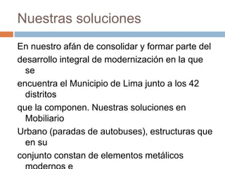 Nuestras soluciones
En nuestro afán de consolidar y formar parte del
desarrollo integral de modernización en la que
se
encuentra el Municipio de Lima junto a los 42
distritos
que la componen. Nuestras soluciones en
Mobiliario
Urbano (paradas de autobuses), estructuras que
en su
conjunto constan de elementos metálicos
 