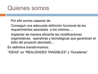 Quienes somos
• Por ello somos capaces de:
• Conseguir una adecuada definición funcional de los
requerimientos asociados a los mismos….
• Implantar de manera eficiente las modificaciones
organizativas, operativas y tecnológicas que garanticen el
éxito del proyecto abordado…
En definitiva transformamos:
“IDEAS” en “REALIDADES TANGIBLES” y “Duraderas”
 