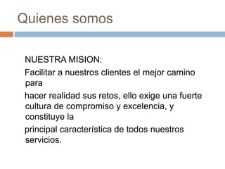 Quienes somos
NUESTRA MISION:
Facilitar a nuestros clientes el mejor camino
para
hacer realidad sus retos, ello exige una fuerte
cultura de compromiso y excelencia, y
constituye la
principal característica de todos nuestros
servicios.
 