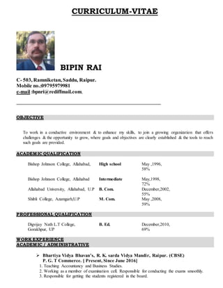 CURRICULUM-VITAE
BIPIN RAI
C- 503, Ramniketan, Saddu, Raipur.
Mobile no.:09795979981
e-mail :bpnri@rediffmail.com,
OBJECTIVE
To work in a conductive environment & to enhance my skills, to join a growing organization that offers
challenges & the opportunity to grow, where goals and objectives are clearly established & the tools to reach
such goals are provided.
ACADEMIC QUALIFICATION
Bishop Johnson College, Allahabad, High school May ,1996,
58%
Bishop Johnson College, Allahabad Intermediate May,1998,
72%
Allahabad University, Allahabad, U.P B. Com. December,2002,
55%
Shibli College, Azamgarh,U.P M. Com. May ,2008,
59%
PROFESSIONAL QUALIFICATION
Digvijay Nath L.T College,
Gorakhpur, UP
B. Ed. December,2010,
69%
WORK EXPERIENCE
ACADEMIC / ADMINISTRATIVE
 Bhartiya Vidya Bhavan’s, R. K. sarda Vidya Mandir, Raipur. (CBSE)
P. G. T Commerce. [ Present, Since June 2016]
1. Teaching Accountancy and Business Studies.
2. Working as a member of examination cell. Responsible for conducting the exams smoothly.
3. Responsible for getting the students registered in the board.
 