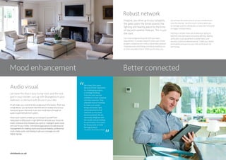 Mood enhancement Better connected
We chose Chris Lewis
because of their reputation
for challenging projects
in heritage buildings.
From the start we had
confidence in their proposal
and their expertise. They
attended several meetings
to make sure we got
things absolutely right
and proposed practical
solutions to any issues
we encountered. We are
absolutely delighted with
the results and are looking
to commission Chris Lewis
for future work on other
heritage projects.
Consultant, Royal Palaces Project
“Audio visual
Let loose the diva in your living room and the rock
god in your kitchen, curl up with Brangelina in your
bedroom or die hard with Bruce in your den.
It’s all under your control by the simple touch of a button. From one
simple device, you can banish the DVD and CD clutter around your
home and access the entire music and movie library through an
audio visual entertainment system.
Multi-room systems enable you to transport yourself from
Hollywood to Bollywood in high-definition and play your favourite
tracks, wherever and whenever you want to. Intelligent audio visual
isn’t just for your home. Commercial applications include resource
management for meeting rooms and lecture theatres, professional
multi-media suites, and helping to get your message out with
digital signage.
Robust network
Imagine, you drive up to your property,
the gates open, the blinds ascend, the
lighting and heating adjust to the time-
of-day and weather forecast. This is just
the start.
Our smart programming will fulfil your every
requirement. A wireless network covers your whole
property inside and out, while a robust data network
integrates every technology and device enabling you
to have complete control. When you’re away, you
can achieve the same control via your mobile phone
over the internet. Intuitive touch screens allow you
to manage systems individually or send one command
to trigger multiple events.
Nothing is simpler when you’re leaving or going to
bed than one command instructing lighting, heating
and audio-visual equipment to power down and
security systems to become active. Create your dream
atmosphere and see how your life will be driven by
technology.
chrislewis.co.uk
“
 