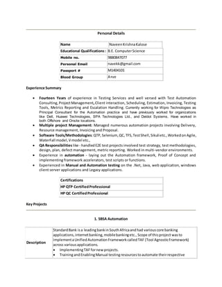 Personal Details
Name NaveenKrishnaKalose
Educational Qualifications: B.E. ComputerScience
Mobile no. 9880847077
Personal Email navekk@gmail.com
Passport # M1404101
Blood Group A+ve
Experience Summary
 Fourteen Years of experience in Testing Services and well versed with Test Automation
Consulting, ProjectManagement,Client interaction, Scheduling, Estimation, Invoicing, Testing
Tools, Metrics Reporting and Escalation Handling. Currently working for Wipro Technologies as
Principal Consultant for the Automation practice and have previously worked for organizations
like Dell, Huawei Technologies, SPA Technologies Ltd., and Deldot Systems. Have worked in
both Offshore and Onsite locations.
 Multiple project Management: Managed numerous automation projects involving Delivery,
Resource management, Invoicing and Proposal.
 Software Tools/Methodologies:QTP, Selenium, QC, TFS, TestShell,Sikulietc.,Workedon Agile,
WaterFall model,V model etc.,
 QA Responsibilities like - handledE2E test projects involved test strategy, test methodologies,
design, plan, defect management, metric reporting. Worked in multi-vendor environments.
 Experience in automation - laying out the Automation framework, Proof of Concept and
implementing framework accelerators, test scripts or functions.
 Experienced in Manual and Automation testing on the .Net, Java, web application, windows
client server applications and Legacy applications.
Certifications
HP QTP CertifiedProfessional
HP QC CertifiedProfessional
Key Projects
1. SBSA Automation
Description
StandardBank isa leadingbankinSouthAfricaandhad variouscore banking
applications,internetbanking,mobilebankingetc., Scope of thisproject wasto
implementaUnifiedAutomationFrameworkcalledTAF (Tool AgnosticFramework)
across variousapplications.
 ImplementingTAF fornew projects.
 TrainingandEnablingManual testingresourcestoautomate theirrespective
 