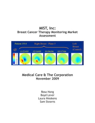 MIST, Inc:
Breast Cancer Therapy Monitoring Market
Assessment
!
Medical Care & The Corporation
November 2009
Rosa Hong
Boyd Lever
Laura Nieskens
Sam Stearns 
 