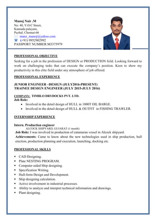Manoj Nair .M
No: 40, V.O.C Street,
Kannada palayam,
Puzhal, Chennai-66
 manz_manoj@yahoo.com
 (+91) 9952902992
PASSPORT NUMBER:M3375979
PROFESSIONAL OBJECTIVE
Seeking for a job in the profession of DESIGN or PRODUCTION feild. Looking forward to
work on challenging tasks that can execute the company’s position. Keen to show my
productivity in this elite field under any atmosphere of job offered.
PROFESSIONAL EXPERIENCE
JUNIOR ENGINEER –DESIGN (JULY2016-PRESENT)
TRAINEE DESIGN ENGINEER (JULY 2015-JULY 2016)
COMPANY: TIMBLO DRYDOCKS PVT. LTD.
Job Role:
 Involved in the detail design of HULL in 1000T OIL BARGE.
 Involved in the detail design of HULL & OUTFIT in FISHING TRAWLER.
INTERNSHIP EXPERIENCE
Intern. Production engineer
ALCOCK SHIPYARD, GUJARAT (1 month)
Job Role: I was involved in production of catamaran vessel in Alcock shipyard.
Achievements: Came to know about the new technologies used in ship production, hull
erection, production planning and execution, launching, docking etc.
PROFESSIONAL SKILLS
 CAD Designing.
 Plate NESTING PROGRAM.
 Computer aided Ship designing.
 Specification Writing.
 Hull-form Design and Development.
 Ship designing calculation.
 Active involvement in industrial processes.
 Ability to analyze and interpret technical information and drawings.
 Plant designing.
 